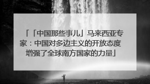 「中国那些事儿」马来西亚专家：中国对多边主义的开放态度增强了全球南方国家的力量