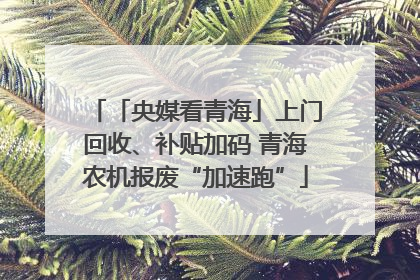 「央媒看青海」上门回收、补贴加码 青海农机报废“加速跑”