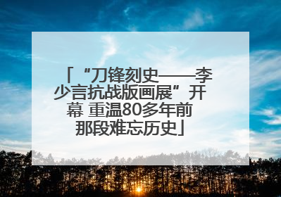 “刀锋刻史——李少言抗战版画展”开幕 重温80多年前那段难忘历史