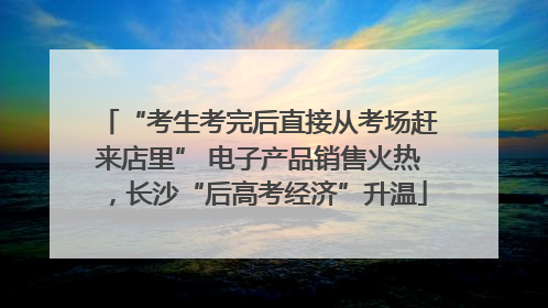 “考生考完后直接从考场赶来店里” 电子产品销售火热，长沙“后高考经济”升温