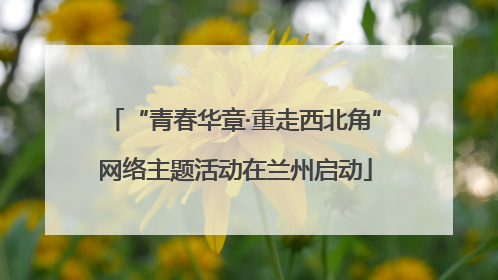 “青春华章·重走西北角”网络主题活动在兰州启动