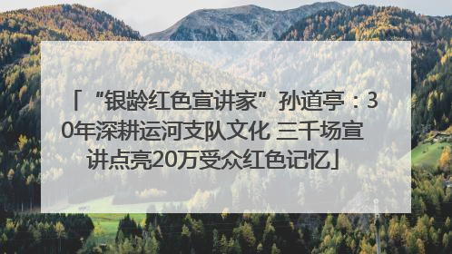 “银龄红色宣讲家”孙道亭：30年深耕运河支队文化 三千场宣讲点亮20万受众红色记忆