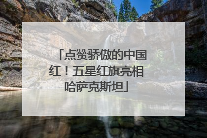 点赞骄傲的中国红！五星红旗亮相哈萨克斯坦