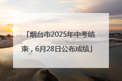 烟台市2025年中考结束，6月28日公布成绩
