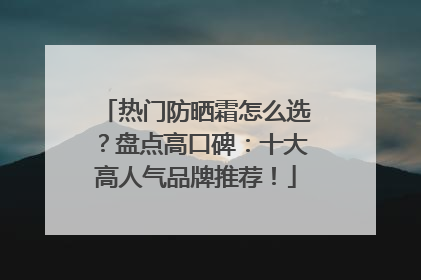 热门防晒霜怎么选？盘点高口碑：十大高人气品牌推荐！