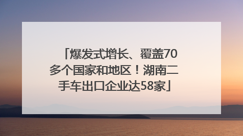 爆发式增长、覆盖70多个国家和地区！湖南二手车出口企业达58家
