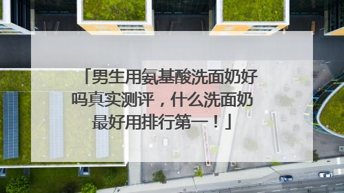 男生用氨基酸洗面奶好吗真实测评，什么洗面奶最好用排行第一！