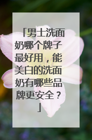 男士洗面奶哪个牌子最好用，能美白的洗面奶有哪些品牌更安全？