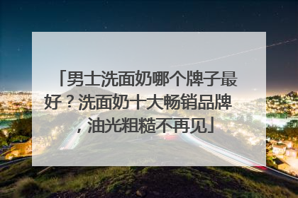 男士洗面奶哪个牌子最好？洗面奶十大畅销品牌，油光粗糙不再见