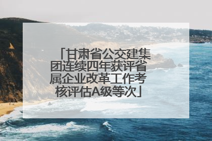 甘肃省公交建集团连续四年获评省属企业改革工作考核评估A级等次