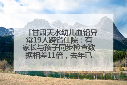 甘肃天水幼儿血铅异常19人跨省住院：有家长与孩子同步检查数据相差11倍，去年已有幼儿出现症状
