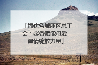 福建省城厢区总工会：馨香赋能母爱 温情绽放力量