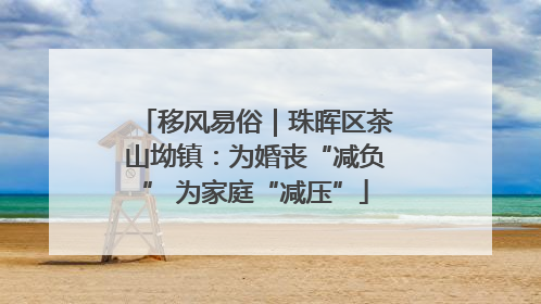 移风易俗｜珠晖区茶山坳镇：为婚丧“减负” 为家庭“减压”