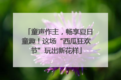 童声作主，畅享夏日童趣！这场“西瓜狂欢节”玩出新花样