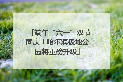 端午“六一”双节同庆！哈尔滨极地公园将重磅升级