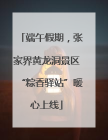 端午假期，张家界黄龙洞景区“粽香驿站”暖心上线