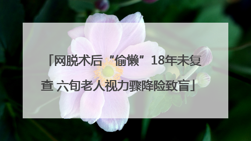 网脱术后“偷懒”18年未复查 六旬老人视力骤降险致盲