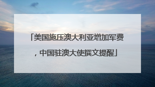 美国施压澳大利亚增加军费，中国驻澳大使撰文提醒