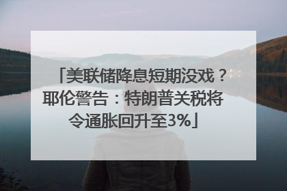 美联储降息短期没戏？耶伦警告：特朗普关税将令通胀回升至3%