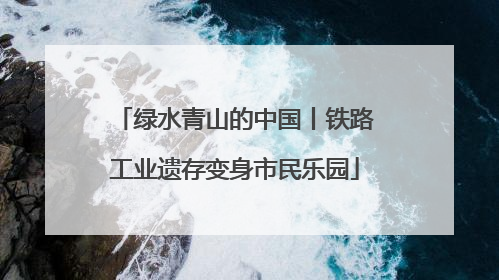 绿水青山的中国丨铁路工业遗存变身市民乐园
