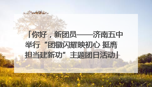 你好，新团员——济南五中举行“团徽闪耀映初心 挺膺担当建新功”主题团日活动