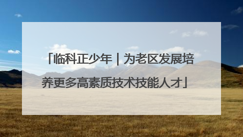 临科正少年｜为老区发展培养更多高素质技术技能人才