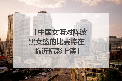 中国女篮对阵波黑女篮的比赛将在临沂精彩上演