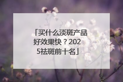 买什么淡斑产品好效果快？2025祛斑前十名