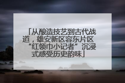 从酿造技艺到古代战道，雄安新区容东片区“红领巾小记者”沉浸式感受历史韵味