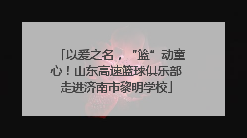 以爱之名，“篮”动童心！山东高速篮球俱乐部走进济南市黎明学校