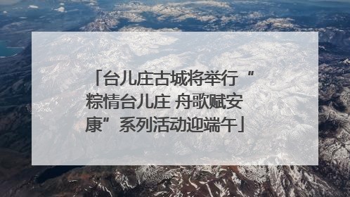 台儿庄古城将举行“粽情台儿庄 舟歌赋安康”系列活动迎端午
