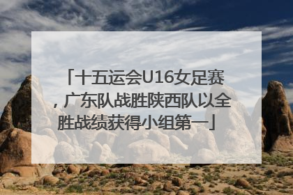 十五运会U16女足赛，广东队战胜陕西队以全胜战绩获得小组第一