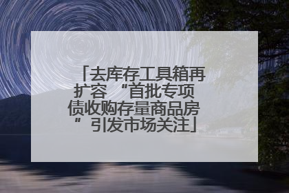 去库存工具箱再扩容 “首批专项债收购存量商品房”引发市场关注