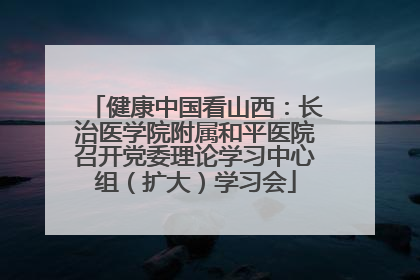 健康中国看山西：长治医学院附属和平医院召开党委理论学习中心组（扩大）学习会