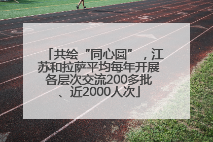 共绘“同心圆”，江苏和拉萨平均每年开展各层次交流200多批、近2000人次