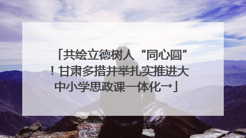 共绘立德树人“同心圆”！甘肃多措并举扎实推进大中小学思政课一体化→