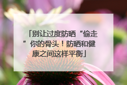 别让过度防晒“偷走”你的骨头！防晒和健康之间这样平衡