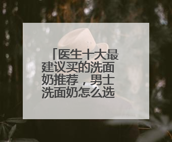 医生十大最建议买的洗面奶推荐，男士洗面奶怎么选更科学？