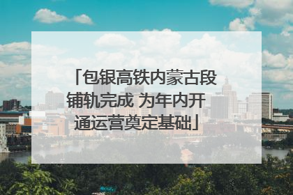 包银高铁内蒙古段铺轨完成 为年内开通运营奠定基础
