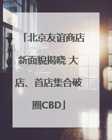 北京友谊商店新面貌揭晓 大店、首店集合破圈CBD