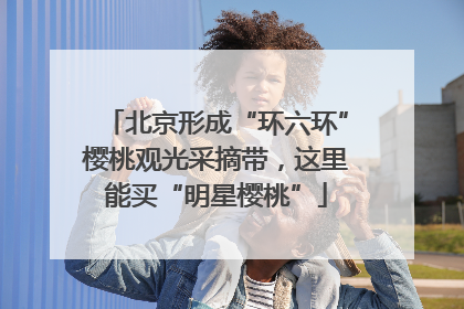 北京形成“环六环”樱桃观光采摘带，这里能买“明星樱桃”