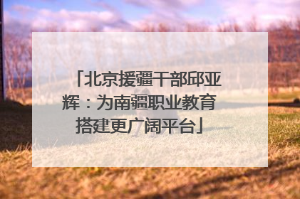 北京援疆干部邱亚辉：为南疆职业教育搭建更广阔平台