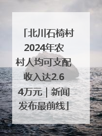 北川石椅村2024年农村人均可支配收入达2.64万元｜新闻发布最前线