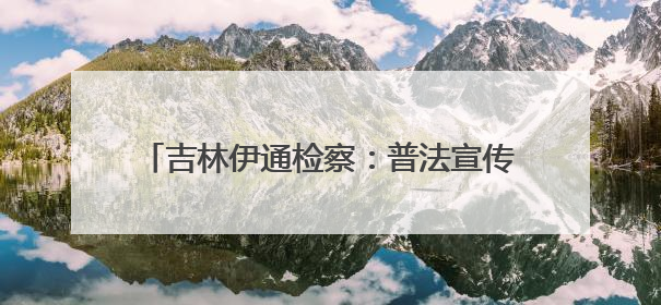 吉林伊通检察：普法宣传赶大集，法治之行暖人心