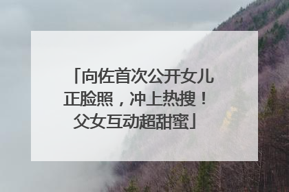 向佐首次公开女儿正脸照，冲上热搜！父女互动超甜蜜