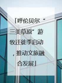 呼伦贝尔“三美草原”游牧迁徙季启动，推动文旅融合发展