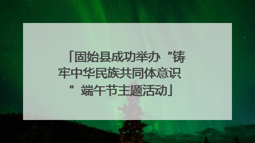 固始县成功举办“铸牢中华民族共同体意识”端午节主题活动