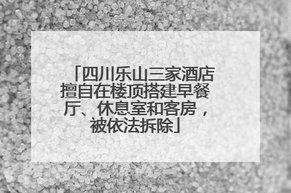 四川乐山三家酒店擅自在楼顶搭建早餐厅、休息室和客房，被依法拆除