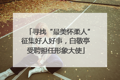 寻找“最美怀柔人”征集好人好事，白敬亭受聘担任形象大使