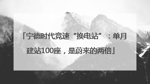 宁德时代竞速“换电站”：单月建站100座，是蔚来的两倍